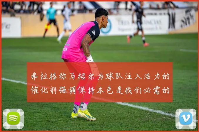 弗拉格称马绍尔为球队注入活力的催化剂强调保持本色是我们必需的