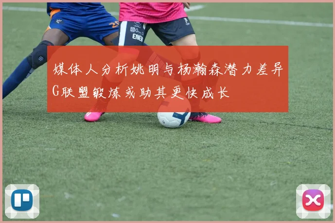 媒体人分析姚明与杨瀚森潜力差异G联盟锻炼或助其更快成长