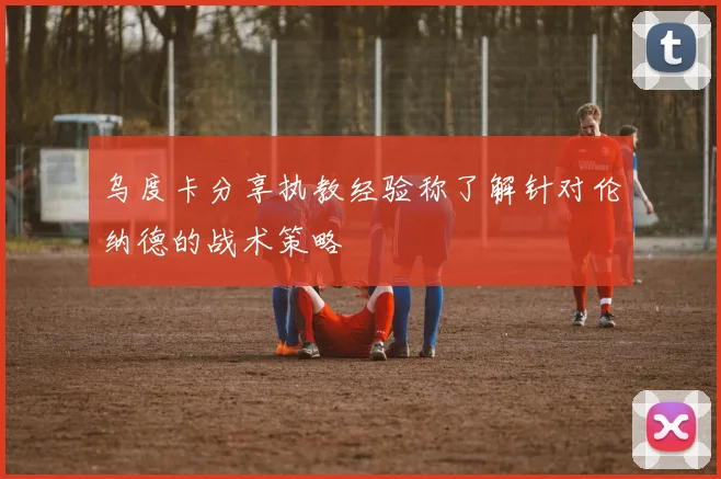 乌度卡分享执教经验称了解针对伦纳德的战术策略