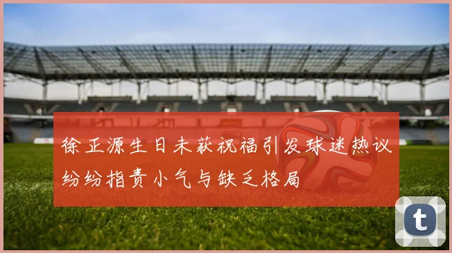 徐正源生日未获祝福引发球迷热议纷纷指责小气与缺乏格局