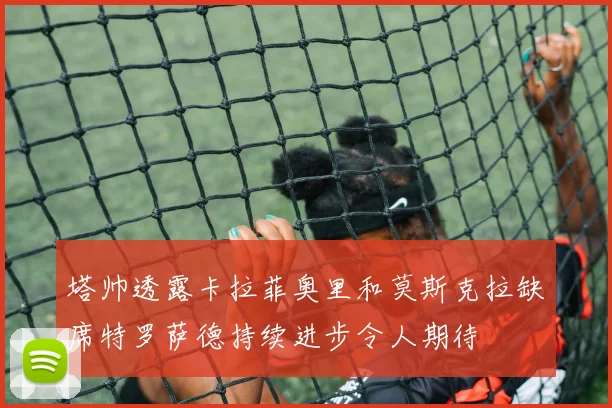 塔帅透露卡拉菲奥里和莫斯克拉缺席特罗萨德持续进步令人期待