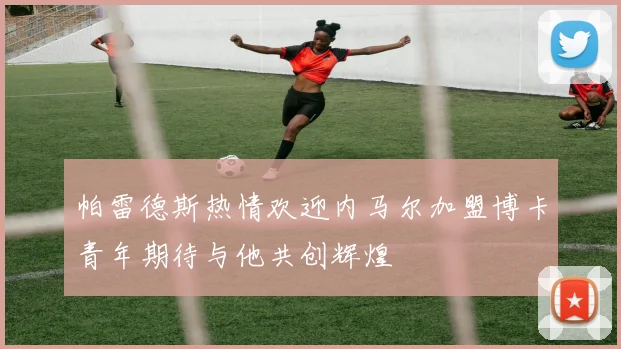 帕雷德斯热情欢迎内马尔加盟博卡青年期待与他共创辉煌