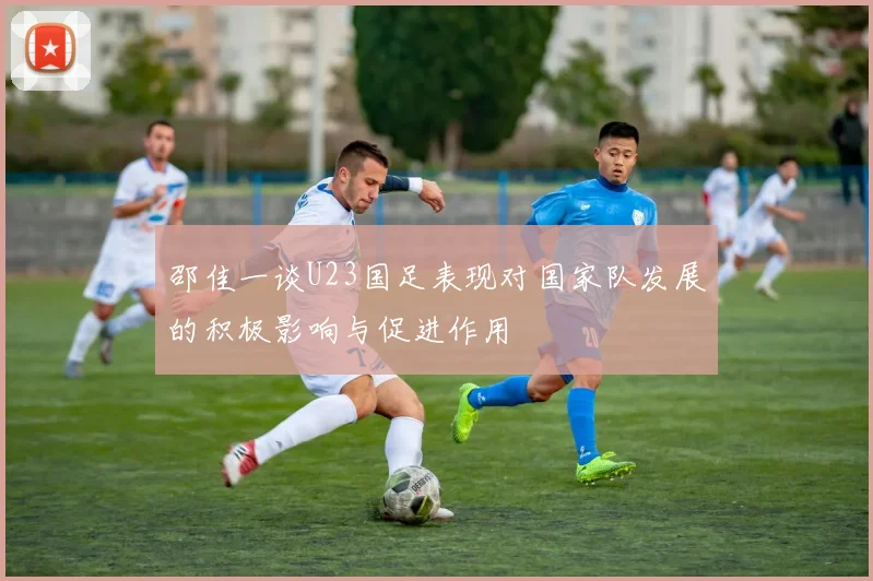 邵佳一谈U23国足表现对国家队发展的积极影响与促进作用