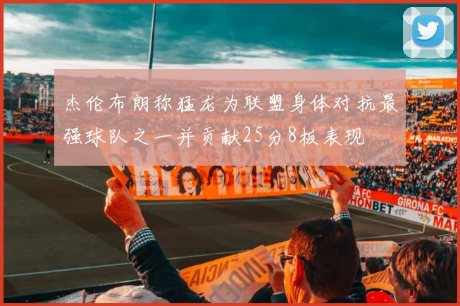 杰伦布朗称猛龙为联盟身体对抗最强球队之一并贡献25分8板表现