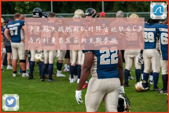 沙王冠决战胜利队对阵吉达联合C罗马内科曼首发菲利克斯参战