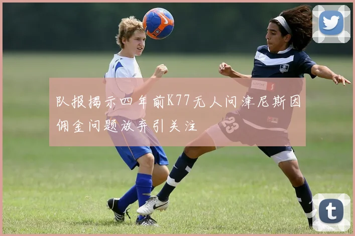 队报揭示四年前K77无人问津尼斯因佣金问题放弃引关注