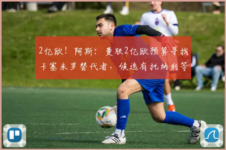 2亿欧！阿斯：曼联2亿欧预算寻找卡塞米罗替代者，候选有托纳利等