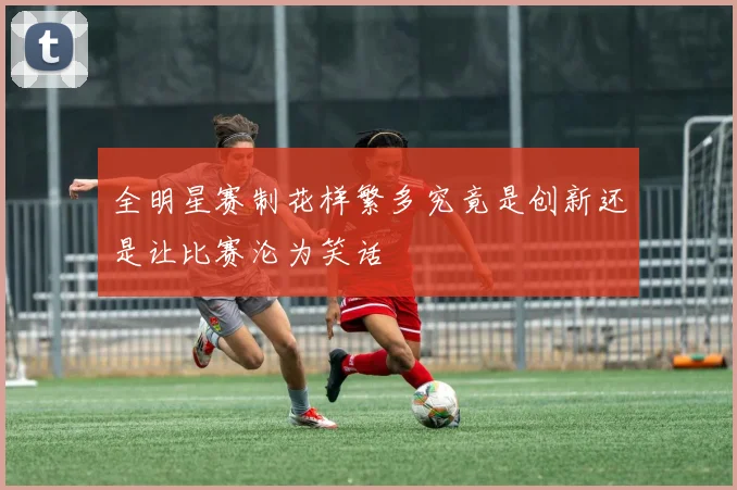 全明星赛制花样繁多究竟是创新还是让比赛沦为笑话