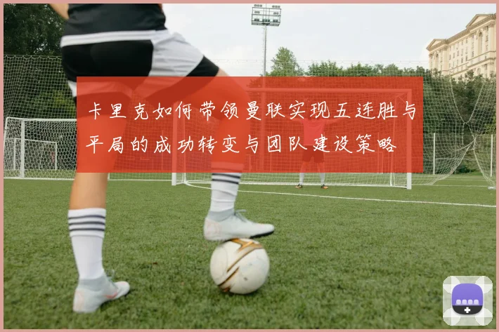 卡里克如何带领曼联实现五连胜与平局的成功转变与团队建设策略