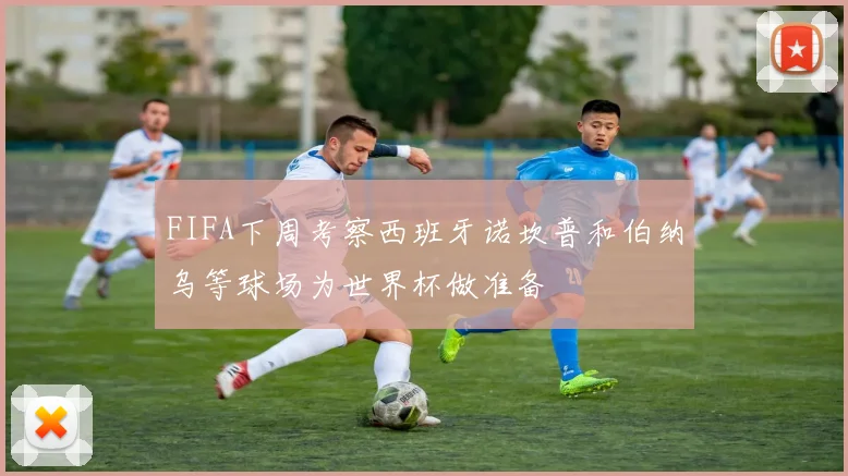 FIFA下周考察西班牙诺坎普和伯纳乌等球场为世界杯做准备