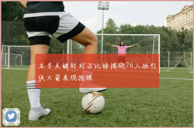本季关键时刻占比榜揭晓76人独行侠火箭表现抢眼