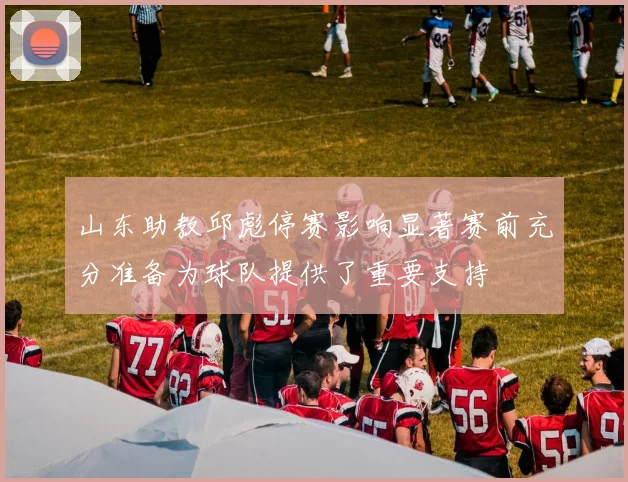 山东助教邱彪停赛影响显著赛前充分准备为球队提供了重要支持
