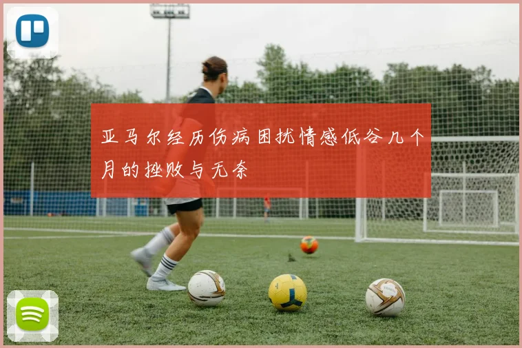 亚马尔经历伤病困扰情感低谷几个月的挫败与无奈