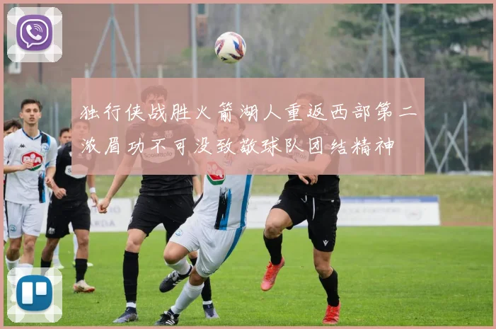 独行侠战胜火箭湖人重返西部第二浓眉功不可没致敬球队团结精神