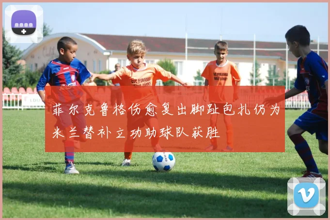 菲尔克鲁格伤愈复出脚趾包扎仍为米兰替补立功助球队获胜