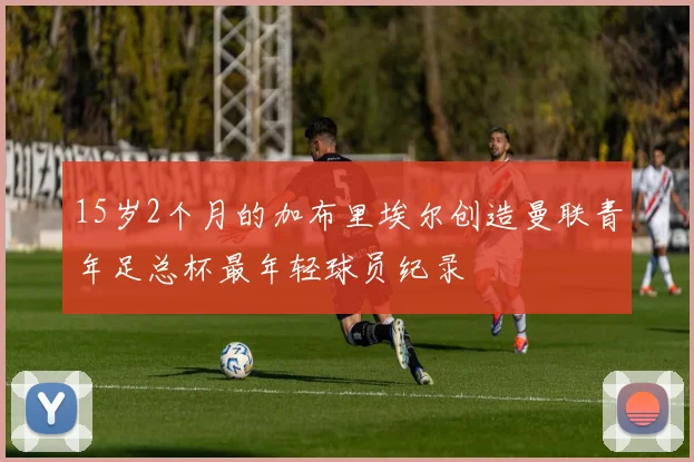 15岁2个月的加布里埃尔创造曼联青年足总杯最年轻球员纪录
