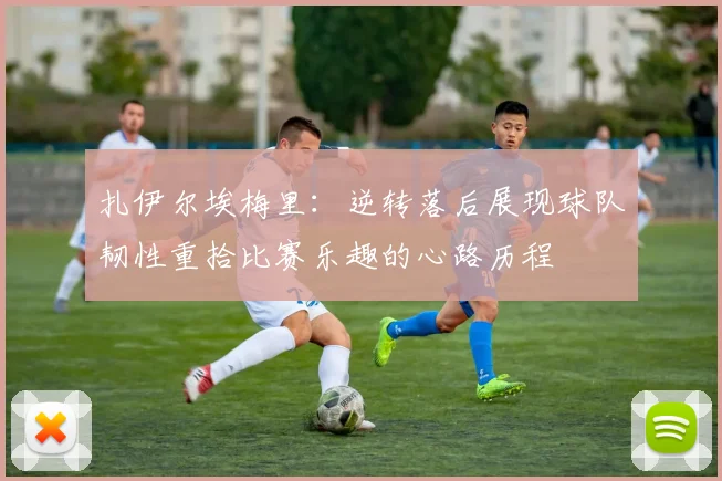 扎伊尔埃梅里：逆转落后展现球队韧性重拾比赛乐趣的心路历程