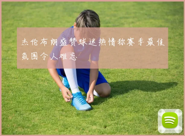 杰伦布朗盛赞球迷热情称赛季最佳氛围令人难忘