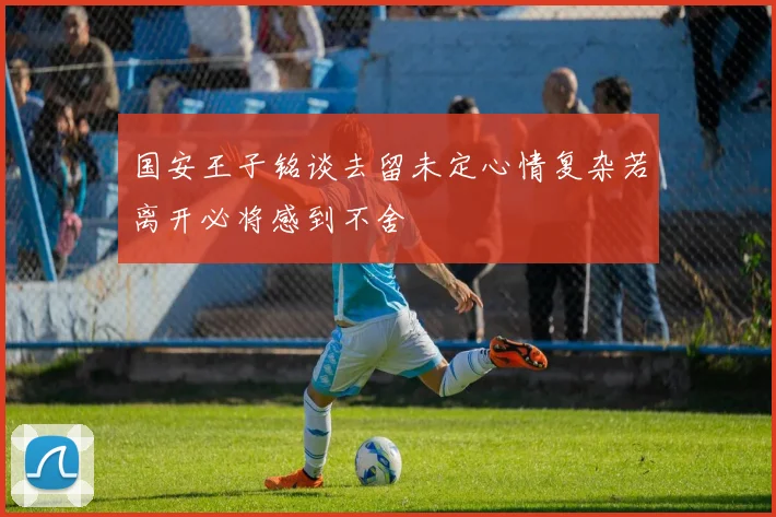 国安王子铭谈去留未定心情复杂若离开必将感到不舍