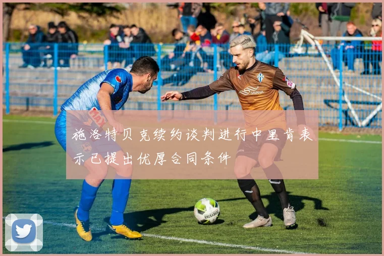 施洛特贝克续约谈判进行中里肯表示已提出优厚合同条件