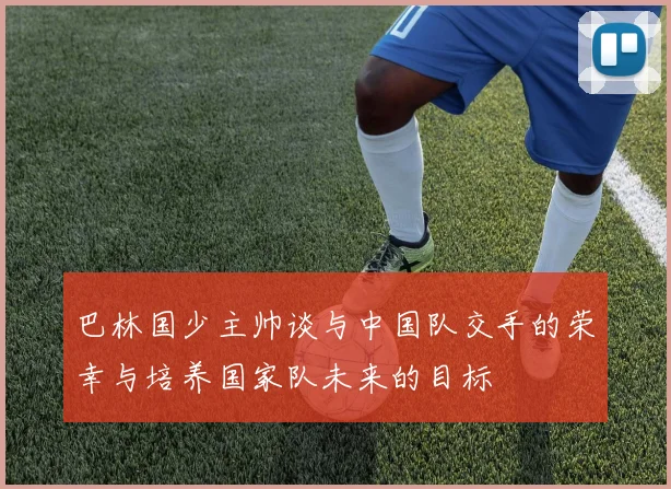 巴林国少主帅谈与中国队交手的荣幸与培养国家队未来的目标
