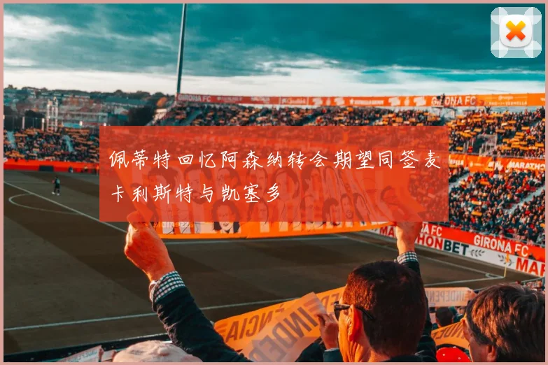 佩蒂特回忆阿森纳转会期望同签麦卡利斯特与凯塞多
