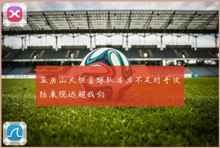 亚历山大坦言球队活力不足对手攻防表现远超我们