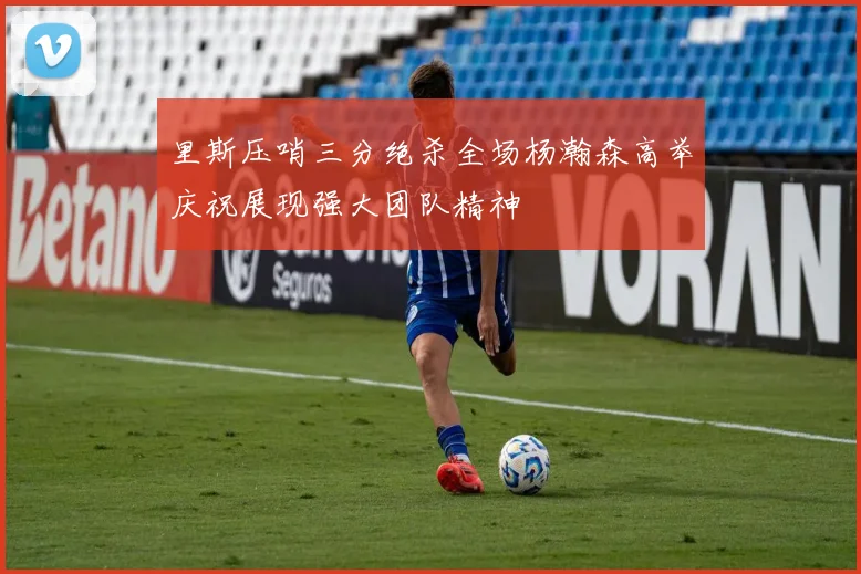 里斯压哨三分绝杀全场杨瀚森高举庆祝展现强大团队精神