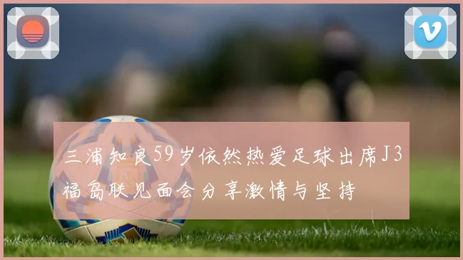三浦知良59岁依然热爱足球出席J3福岛联见面会分享激情与坚持