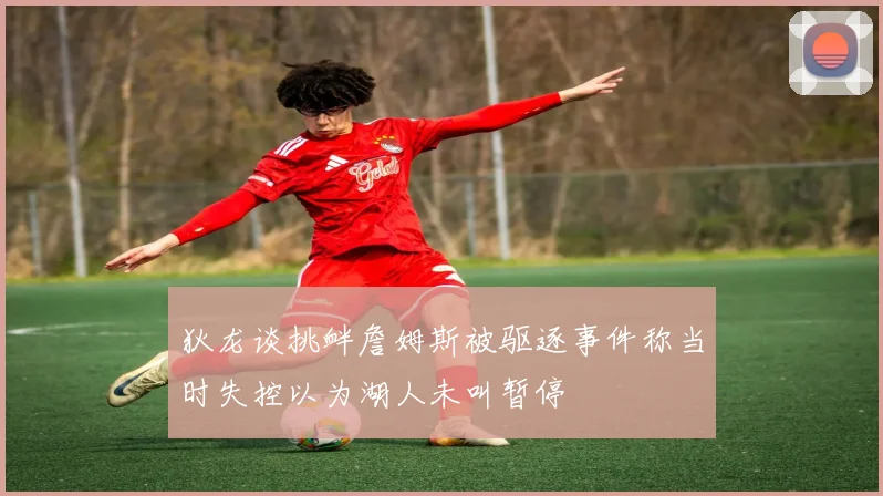 狄龙谈挑衅詹姆斯被驱逐事件称当时失控以为湖人未叫暂停