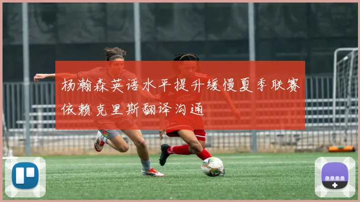 杨瀚森英语水平提升缓慢夏季联赛依赖克里斯翻译沟通