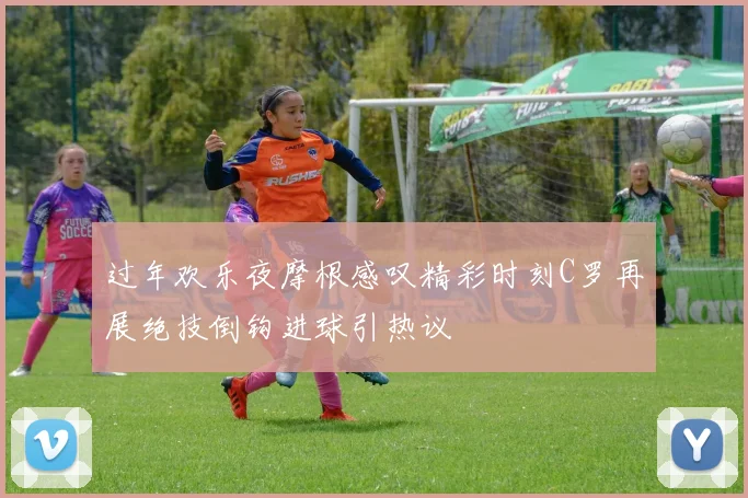 过年欢乐夜摩根感叹精彩时刻C罗再展绝技倒钩进球引热议