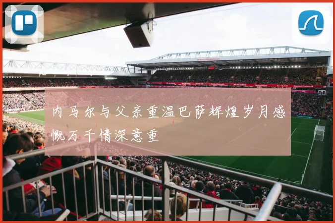 内马尔与父亲重温巴萨辉煌岁月感慨万千情深意重